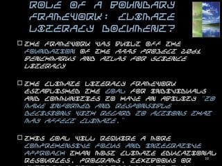 Role of a Boundary Framework:
      Climate Literacy document?

 The framework was built off the foundation of the AAAS Project 2061
  Benchmarks and Atlas for Science Literacy

 The Climate Literacy framework established the goal for individuals
  and communities to have an ability “to make informed and responsible
  decisions with regard to actions that may affect climate.”

 This goal will require a more comprehensive focus and integrative
  approach than most climate educational resources, programs,
  textbooks or curricula now address due to the fragmentation and lack
  of prioritization of the climate topic in current educational systems.

 This framework has begun to inform the development of climate
  educational materials and resources, national and state standards, and
  professional development materials and programs.                 10
 