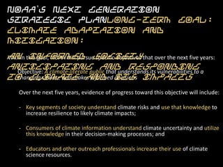 NOAA’s Next Generation Strategic PlanLong-Term
Goal: Climate Adaptation and Mitigation:
An informed society anticipating and responding to
climate and its impacts
Within this goal, NOAA will pursue specific objectives that over the next five
years:

   Objective: A climate-literate public that understands its vulnerabilities to a
   changing climate and makes informed decisions

    Over the next five years, evidence of progress toward this objective will include:

    - Key segments of society understand climate risks and use that knowledge to
      increase resilience to likely climate impacts;

    - Consumers of climate information understand climate uncertainty and utilize
      this knowledge in their decision-making processes; and

    - Educators and other outreach professionals increase their use of climate
      science resources.
 
