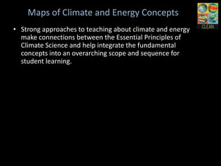 Maps of Climate and Energy Concepts
• Strong approaches to teaching about climate and
  energy make connections between the Essential
  Principles of Climate Science and help integrate the
  fundamental concepts into an overarching scope and
  sequence for student learning.
 