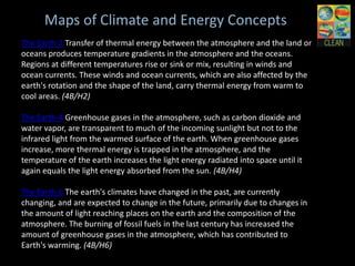 Maps of Climate and Energy Concepts
The Earth-2 Transfer of thermal energy between the atmosphere and the
land or oceans produces temperature gradients in the atmosphere and the
oceans. Regions at different temperatures rise or sink or mix, resulting in
winds and ocean currents. These winds and ocean currents, which are
also affected by the earth's rotation and the shape of the land, carry
thermal energy from warm to cool areas. (4B/H2)

The Earth-4 Greenhouse gases in the atmosphere, such as carbon
dioxide and water vapor, are transparent to much of the incoming sunlight
but not to the infrared light from the warmed surface of the earth. When
greenhouse gases increase, more thermal energy is trapped in the
atmosphere, and the temperature of the earth increases the light energy
radiated into space until it again equals the light energy absorbed from the
sun. (4B/H4)

The Earth-6 The earth's climates have changed in the past, are currently
changing, and are expected to change in the future, primarily due to
changes in the amount of light reaching places on the earth and the
composition of the atmosphere. The burning of fossil fuels in the last
century has increased the amount of greenhouse gases in the
atmosphere, which has contributed to Earth's warming. (4B/H6)
 