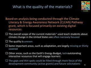 What is the quality of the materials?

Based on analysis being conducted through the Climate
  Literacy & Energy Awareness Network (CLEAN)
  Pathway grant, which is focused primarily on existing
  digital resources
 The overall scope of the current materials* used teach students
  about climate change in the United States are often narrowly
  focused
 The quality is uneven
 Some important areas, such as adaptation, are largely missing
  or thinly covered
 Other areas, such as the Earth’s Energy Budget, lack
  outstanding interactive resources that will engage learners
 The gaps and thin spots could be filled through more focus of
  the development community (active grants) and future
  solicitations                                                 35
 