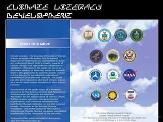 Climate Literacy development

                    NOAA's Climate Program Office Education
                    and Outreach program are developing the
                    climate literacy essential principles as part of
                    NOAA's environmental literacy priority through
                    a partnership with NOAA's Office of
                    Education, outside agencies and numerous
                    organizations.
                        The Climate Science Literacy Guide serves
                        as a framework for understanding and
                        communicating about climate science.
                        The ideas outlined in the guide represent
                        the knowledge that is deemed important for
                        citizens to know and understand about
                        Earth’s climate.
                        The guide aims to promote greater Climate
                        Science Literacy among the public by
                        providing this list of climate principles and
                        concepts.

                               Current Federal Partners: NOAA, EPA, NSF and US Forest
                               Service
 