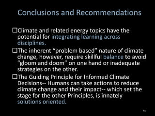 Conclusions and
             Recommendations
 Climate and related energy topics have the potential for
  integrating learning across disciplines.
 The inherent “problem based” nature of climate change,
  however, require skillful balance to avoid “gloom and
  doom” on one hand or inadequate strategies on the
  other.
 The Guiding Principle for Informed Climate Decisions--
  Humans can take actions to reduce climate change and
  their impact-- which set the stage for the other
  Principles, is innately solutions oriented.


                                                         45
 