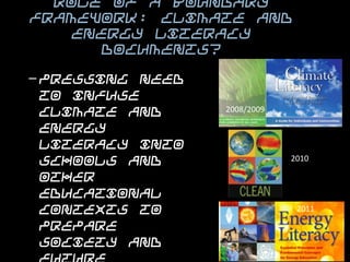 Role of a Boundary Framework: Climate
   and Energy Literacy documents?


– Pressing need to infuse
  climate and energy
  literacy into schools and   2008/2009

  other educational
  contexts to prepare
  society and future                        2010

  workforce to addresses
  the environmental issues
  and challenges of the                      2011

  future.

                                     2012
 