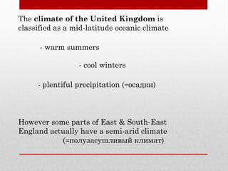 The climate of the United Kingdom is
classified as a mid-latitude oceanic climate
- warm summers
- cool winters
- plentiful precipitation (=осадки)
However some parts of East & South-East
England actually have a semi-arid climate
(=полузасушливый климат)
 