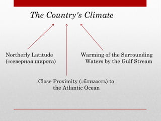 The Country's Climate
Northerly Latitude
(=северная широта)
Close Proximity (=близость) to
the Atlantic Ocean
Warming of the Surrounding
Waters by the Gulf Stream
 