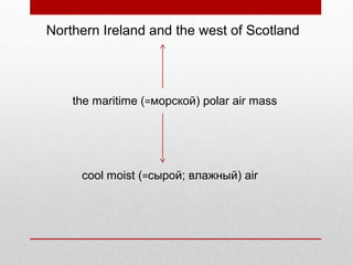 Northern Ireland and the west of Scotland
the maritime (=морской) polar air mass
cool moist (=сырой; влажный) air
 