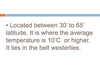 • Located between 30’ to 65’
latitude. It is where the average
temperature is 10’C or higher.
It lies in the belt westerlies.
 