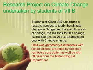Research Project on Climate Change
undertaken by students of VII B
Students of Class VIIB undertook a
research project to study the climate
change in Bangalore, the specific areas
of change, the reasons for this change,
its implications as well as strategies to
deal with Climate change.
Data was gathered via interviews with
senior citizens arranged by the local
residents association as well as with
officials from the Meteorological
Department.
 