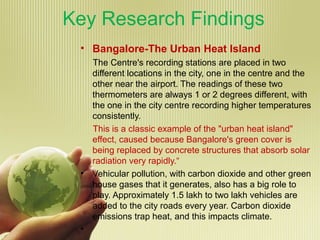 Key Research Findings
• Bangalore-The Urban Heat Island
The Centre's recording stations are placed in two
different locations in the city, one in the centre and the
other near the airport. The readings of these two
thermometers are always 1 or 2 degrees different, with
the one in the city centre recording higher temperatures
consistently.
This is a classic example of the "urban heat island"
effect, caused because Bangalore's green cover is
being replaced by concrete structures that absorb solar
radiation very rapidly.“
• Vehicular pollution, with carbon dioxide and other green
house gases that it generates, also has a big role to
play. Approximately 1.5 lakh to two lakh vehicles are
added to the city roads every year. Carbon dioxide
emissions trap heat, and this impacts climate.
•
 