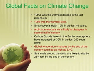 Global Facts on Climate Change
• 1990s was the warmest decade in the last
millennium.
• 1998 was the warmest year.
• Snow cover is down 10% in the last 40 years.
• Arctic summer sea ice is likely to disappear in
second half of century.
• Carbon Dioxide levels in the Earth's atmosphere
have increased by 30% in the last 200 years
alone.
• Global temperature changes by the end of the
century could be as high as 6.4C.
• Sea levels around the world are likely to rise by
28-43cm by the end of the century.
 
