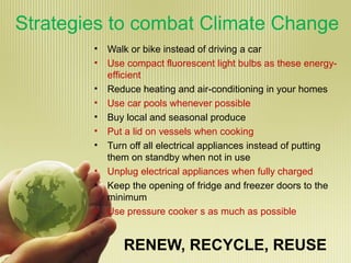 Strategies to combat Climate Change
• Walk or bike instead of driving a car
• Use compact fluorescent light bulbs as these energy-
efficient
• Reduce heating and air-conditioning in your homes
• Use car pools whenever possible
• Buy local and seasonal produce
• Put a lid on vessels when cooking
• Turn off all electrical appliances instead of putting
them on standby when not in use
• Unplug electrical appliances when fully charged
• Keep the opening of fridge and freezer doors to the
minimum
• Use pressure cooker s as much as possible
RENEW, RECYCLE, REUSE
 
