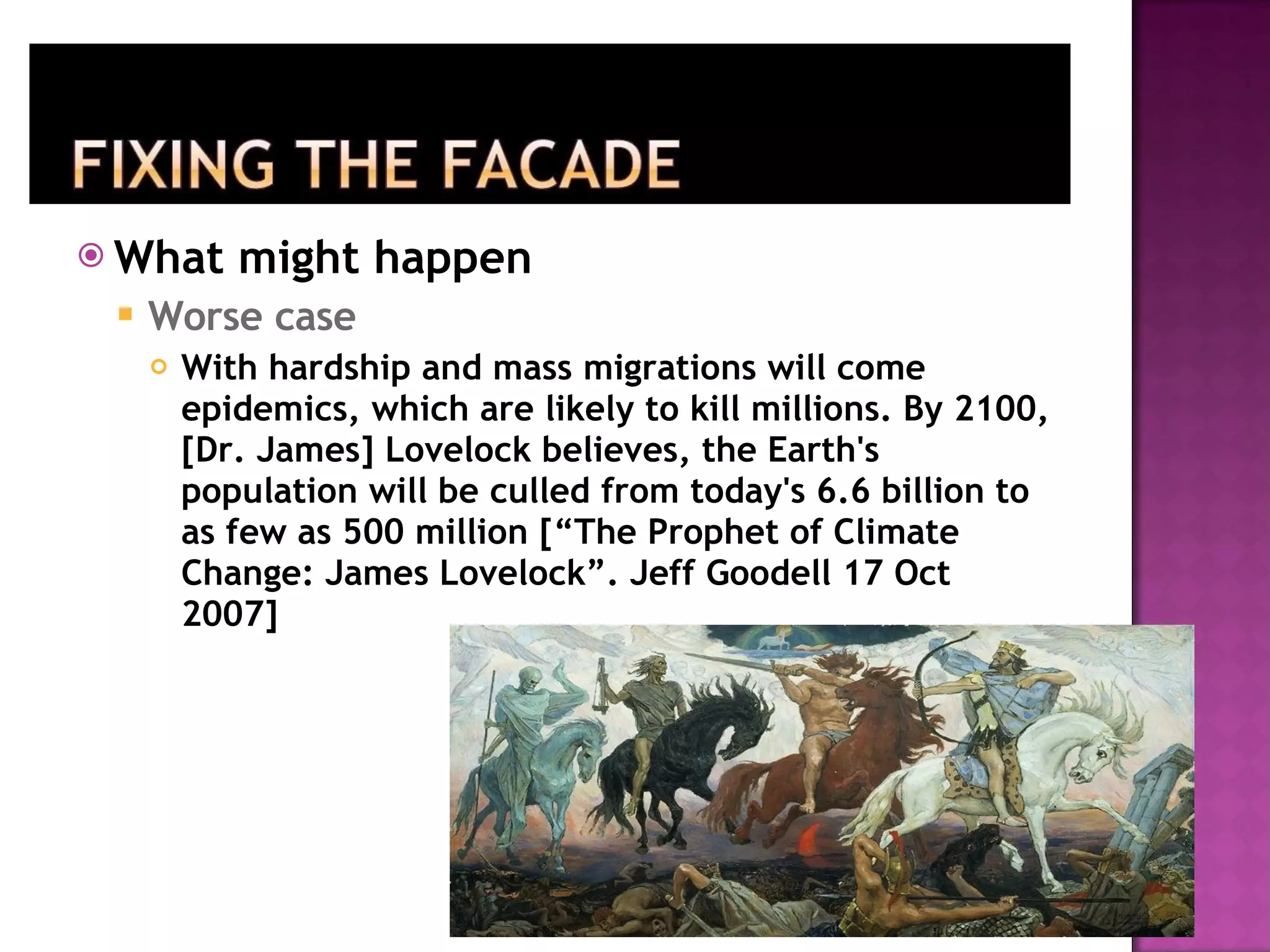 What might happen Worse case With hardship and mass migrations will come epidemics, which are likely to kill millions. By 2100, [Dr. James] Lovelock believes, the Earth's population will be culled from today's 6.6 billion to as few as 500 million [“The Prophet of Climate Change: James Lovelock”. Jeff Goodell 17 Oct 2007] 