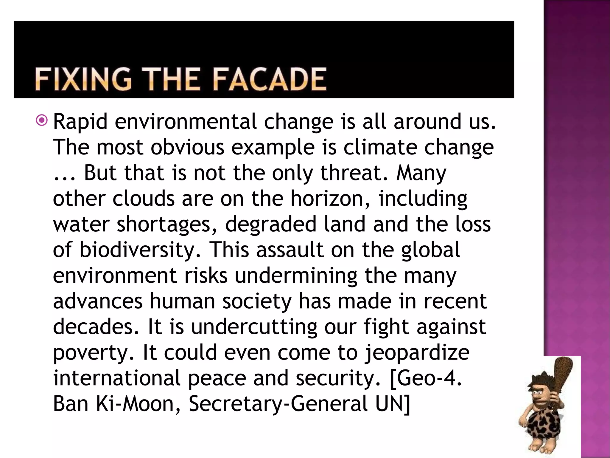 Rapid environmental change is all around us. The most obvious example is climate change ... But that is not the only threat. Many other clouds are on the horizon, including water shortages, degraded land and the loss of biodiversity. This assault on the global environment risks undermining the many advances human society has made in recent decades. It is undercutting our fight against poverty. It could even come to jeopardize international peace and security. [Geo-4. Ban Ki-Moon, Secretary-General UN] 