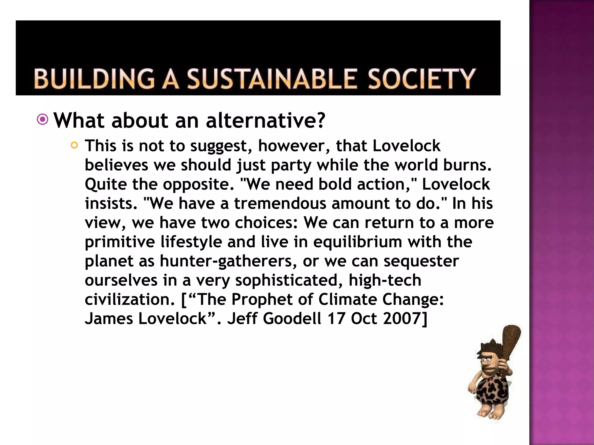 What about an alternative? This is not to suggest, however, that Lovelock believes we should just party while the world burns. Quite the opposite. "We need bold action," Lovelock insists. "We have a tremendous amount to do." In his view, we have two choices: We can return to a more primitive lifestyle and live in equilibrium with the planet as hunter-gatherers, or we can sequester ourselves in a very sophisticated, high-tech civilization. [“The Prophet of Climate Change: James Lovelock”. Jeff Goodell 17 Oct 2007] 
