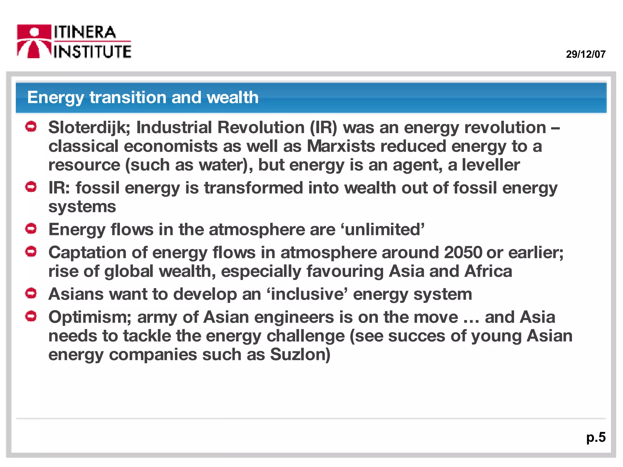 Energy transition and wealth Sloterdijk; Industrial Revolution (IR) was an energy revolution – classical economists as well as Marxists reduced energy to a resource (such as water), but energy is an agent, a leveller IR: fossil energy is transformed into wealth out of fossil energy systems Energy flows in the atmosphere are ‘unlimited’ Captation of energy flows in atmosphere around 2050 or earlier; rise of global wealth, especially favouring Asia and Africa Asians want to develop an ‘inclusive’ energy system  Optimism; army of Asian engineers is on the move … and Asia needs to tackle the energy challenge (see succes of young Asian energy companies such as Suzlon) 