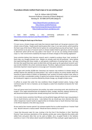 To produce climate-resilient food crops or to use existing ones?<br />Prof. Dr. Willem VAN COTTHEMHonorary Professor University of Ghent (Belgium)Beeweg 36 - BE 9080 ZAFFELARE (Belgium)http://desertification.wordpress.comhttp://www.seedsforfood.orghttp://containergardening.wordpress.comhttp://zadenvoorleven.wordpress.com<br />I have been reading a very interesting publication at IRINNEWS  HYPERLINK quot;
http://www.irinnews.org/report.aspx?ReportID=88225quot;
  quot;
_blankquot;
 http://www.irinnews.org/report.aspx?ReportID=88225, entitled<br />AFRICA: Finding the food crops of the future<br />If it ever occurs, climate change could make that classical staple foods can’t be grown anymore in the climatic zones of today.  People would need to grow other crops. In our own country, which would be the food crops of the future? What kind of options for continued food security will we have?  Do we need scientists to do years of research work on climate models linked to agriculture and horticulture to determine which will be the crop yields in the future?  Or can we use existing climate-resilient crops in a ‘new’ environment created by the impact of climatic changes on the existing vegetation?<br />Some scientists believe that intensive research work is needed to produce these ‘new’ varieties of food crops, e.g. drought-resistant ones.  Models are already used and still perfected.  Some believe that experimenting with these models, or with genetic modification of existing food crops, ‘will save the time that would have been spent on field trials and help speed up the agricultural research cycle’ (see Jennifer OLSON in the article mentioned above). Therefore, highly estimated institutions provide extremely important research grants to encourage such ‘innovative solutions’.<br />I fully agree with Jennifer OLSON that ‘bioscience can improve crop resilience to climate change, or perhaps improve the shelf-life of a food product’, but I want to express my serious doubts about the necessity to spend millions of dollars on developing ‘new’ varieties of climate-resilient crops, when in nature one finds a considerable number of species and varieties of plant species that can successfully be introduced in regions or countries affected by climate change, e.g. drought-stricken areas.<br />It suffices to accept that under the new conditions these drought-resistant plants, having a high nutritional value for men or livestock, can be shipped as seeds from elsewhere to become the ‘new’ staple food.<br />If we can’t grow maize (corn) anymore, but another, less water-consuming cereal, why should we stay hungry?  If our region would become not adapted to olives, oranges, almonds, papayas, bananas etc., why would we hesitate to grow other already existing fruits from other climatic zones?<br />It is my most sincere conviction that Africans can be perfectly happy with food crops now growing in Asia or South-America and vice-versa.  I also believe that we should pay more attention (do some rather inexpensive research work) on opportunities to introduce Asian or South American food crops in the African drylands or the other way around.<br />Do we need to fear invasive species? Let someone explain first to us what would be an ‘invasive’ food crop.  Would it become a noxious weed?  Would we have to destroy it or eat it?<br />I leave that discussion open for now, trusting in the fact that if the Brazilians in their ‘Nord-Este Province’ have enormous plantations of the spineless prickly pear cactus (Opuntia ficus-indica with edible fruits and green disks that can be used as fodder, etc.), my good friends in the Sahelian countries or even in the Sahara desert would be bewildered if they could get a good opportunity to set up such plantations in their drylands.  Invasive species?  No way: because the spiny prickly pear grows all over that part of the world.  Too expensive?  No way: because it suffices to put a disk in the dry soil to see it shooting.<br />2007 - Spineless prickly pear (Opuntia ficus-indica) growing in Algeria.<br />2007 - Spineless Opuntia ficus-indica is well known as a drought-resilient species, producing huge biomass with a minimum of water, producing juicy fruits and green fodder for livestock. It should be used for large-scale plantations in all the drylands.  Fruits and even meal produced from dry disks have their economic value.<br />This Opuntia is only one single example of a drought resilient species or variety that should be dispersed all over the desertified world, where it can help people to get a higher annual income.<br />Being a scientist myself, I have no hard feelings against enormous grants given to research work.  But accepting that research work must go on, I can’t stop dreaming of extremely inexpensive research work in the field itself to disperse ‘all good things’ that Mother Earth is offering us today.<br />Every time I am reading about the fantastic qualities of one or another plant species or a variety, I am dreaming about the possibility to use seeds or parts of that plant to improve the living conditions of all the people who don’t have the chance to profit from this exquisite species.  This way, my action ‘Seeds for Food’ was born (see <www.seedsforfood.org>). Whenever you have a chance to let a melon grow in the drylands, go out there and look at a child’s eyes when it bites for the first time in such a juicy fruit.<br />Why would we hesitate to send all the seeds of the melons we consume to climate zones where they can grow?  Why don’t we offer those rural people, or even the people in cities or towns in the drylands, a chance to grow avocado trees (Persea americana), tomato trees (Cyphomandra betacea), cherimoyas, spekbooms, pitayas or dragonfruits, …<br />Knowing that all these ‘goodies’ are already there, we do not have to wait for the results of years of research work.  We only have to take the decision to spread the ‘goodies’ around, of course in a well-organized way, e.g. as seeds.  That’s what ‘organizations’ are set up for. <br />To produce climate-resilient food crops or to use existing ones, for me it is no question anymore.<br />