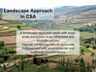 A landscape approach deals with large-
scale processes in an integrated and
multidisciplinary
manner, combining natural resources
management with environmental and
livelihood considerations.
Landscape Approach
in CSA
 