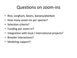 Questions on zoom-ins
•   Rice, sorghum, beans, banana/plantain
•   How many zoom-ins per species?
•   Selection criteria?
•   Funding per zoom-in?
•   Integration with local / international projects?
•   Breeder interactions?
•   Modeling support?
 