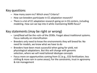 Key questions
   – How many zoom-ins? Which ones? Criteria?
   – How can breeders participate in CC adaptation research?
   – There is a lot of CC adaptation research going on in CG centers, including
     modeling. How can we tap into it while maintaining NARS focus?


Key statements (may be right or wrong)
   – Land/food will be the «oil» of the 2030s. Forget about traditional systems.
     Focus radically on intensification
   – Breeders only need to know the environments they will breed for. No
     need for models, we know what we have to do
   – Breeders have been most successful when going for yield, not
     physiological adaptations. But this will change with genomic
     selection, where we will need tailored ideotype concepts
   – Focus more on opportunities coming from CC (e.g., CO2 fertilization; less
     chilling & more rain in some areas); For the constraints, trust in agronomy
     & risk management
 