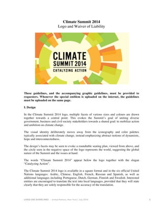 LOGO USE GUIDELINES • United Nations, New York / July 2014 1 
Climate Summit 2014 
Logo and Waiver of Liability 
These guidelines, and the accompanying graphic guidelines, must be provided to 
requesters. Whenever the special emblem is uploaded on the internet, the guidelines 
must be uploaded on the same page. 
I. Design 
In the Climate Summit 2014 logo, multiple facets of various sizes and colours are drawn 
together towards a central point. This evokes the Summit’s goal of uniting diverse 
government, business and civil society stakeholders towards a shared goal: to mobilize action 
and ambition on climate change. 
The visual identity deliberately moves away from the iconography and color palettes 
typically associated with climate change, instead emphasizing abstract notions of dynamism, 
hope and interconnectedness. 
The design’s facets may be seen to evoke a roundtable seating plan, viewed from above, and 
the circle seen in the negative space of the logo represents the world, suggesting the global 
nature of the Summit and the issues at hand. 
The words “Climate Summit 2014” appear below the logo together with the slogan 
“Catalyzing Action”. 
The Climate Summit 2014 logo is available in a square format and in the six official United 
Nations languages: Arabic, Chinese, English, French, Russian and Spanish, as well as 
additional languages including Portuguese, Dutch, German, Finnish and Swedish. Interested 
entities are encouraged to translate the text into local languages, provided that they will state 
clearly that they are solely responsible for the accuracy of the translation. 
 
