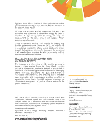 Egypt to South Africa. The aim is to support the sustainable growth of Africa’s energy needs. Endorsed by the countries of the Eastern Africa Power 
Pool and the Southern African Power Pool, the ACEC will accelerate the expansion of renewable energy by using a coordinated, regional approach to energy planning and development. At the same time, it will support Africa’s economic development. 
Global Geothermal Alliance. The alliance will initially help support geothermal work under the ACEC. Its overall aim is to enhance cooperative efforts to use geothermal energy through dialogue and a platform for sharing. At the same time, it will develop best practices, knowledge, capacity building and innovative financing models. 
SMALL ISLAND DEVELOPING STATES (SIDS) 
LIGHTHOUSE INITIATIVE 
This initiative is a joint effort by SIDS and its partners to secure a clean energy future for these island countries through a transition to renewable energy. It will provide a framework of action to support this transformation: identifying efforts underway, pinpointing the gaps and barriers to renewables implementation, and ensuring crucial analytical data, information and resources are available to achieve a sustainable energy future. The SIDS transition to greater use of renewable energy also can provide valuable lessons for the global community. 
For more information on contributing to Renewable Energy contact: 
Elizabeth Press 
Deputy Director, Innovation and Technology Centre 
International Renewable Energy Agency 
epress@irena.org 
Jennifer Park 
UN Secretary-General’s Climate Change Support Team 
Office of the Assistant Secretary- General for Strategic Planning 
jennifer@un.org 
The United Nations Secretary-General has invited leaders from Government, business, finance and civil society to come to the Climate Summit on 23 September and make bold commitments to action in areas that are critical for keeping global temperature increases to less than two degrees Celsius. 
The eight Action Areas are: 
Agriculture | Cities | Energy | Financing | Forests | Pollutants | Resilience | Transportation 
Find out more at: 
www.un.org/climatechange/summit 