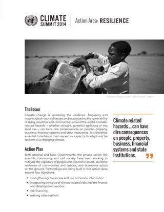 The Issue 
Climate change is increasing the incidence, frequency and magnitude of natural disasters and exacerbating the vulnerability of many countries and communities around the world. Climate- related hazards – whether drought, powerful typhoons or sea level rise – can have dire consequences on people, property, business, financial systems and state institutions. It is therefore essential to enhance their respective capacity to adapt and be resilient to a changing climate. 
Action Plan 
Both national and local Governments, the private sector, the scientific community and civil society have been working to mitigate the exposure of people and economic assets, build the resilience of communities and nations, and accelerate action on the ground. Partnerships are being built in this Action Area around four objectives: 
• 
strengthening the access and use of climate information 
• 
integrating the costs of climate-related risks into the finance and development sectors 
• 
risk financing 
• 
making cities resilient 
Climate-related hazards ... can have dire consequences on people, property, business, financial systems and state institutions. 
Action Area: RESILIENCE 
Evaluation Shagra, North Darfur, Sudanr – UNEP  