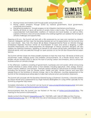 2 
 Moving money and markets: both though public and private action. 
 Pricing carbon emissions through action by national governments, local governments, companies and investors. 
 Strengthening resilience: through progress on risk mitigation mechanisms and finance. 
 Getting all hands on deck—all sectors of society have a role to play. The Summit will result in unprecedented multi-stakeholder coalitions of national and local leaders, as well as CEOs, captains of finance, and civil society leaders who working together can address the full range of climate challenges and opportunities. 
Opening at 8 a.m., the Summit will start with a film produced by Lyn Lear and narrated by Morgan Freeman. Delegates will then hear the Secretary-General set out his expectations for the Summit and the road ahead. New York City Mayor Bill de Blasio Intergovernmental Panel on Climate Change Chairperson Rajendra Pachauri, former US Vice-President Al Gore and actors Li Bingbing, a UNEP Goodwill Ambassador and newly-appointed UN Messenger of Peace Leonardo DiCaprio will also address the Opening Ceremony. Speaking on behalf of civil society will be Kathy Jetnil-Kijiner from the Marshall Islands, who was selected through an open process run by the UN Non-Governmental Liaison Service. 
The Summit will then break into three parallel chambers to hear the more than 120 Heads of State and Government make national action and ambition announcements. At a Private Sector Forum, the leaders will join business CEOs to discuss the issue of pricing carbon and emissions, and to announce business actions on climate change. 
In the afternoon, coalitions consisting of governments, businesses and civil society will be announcing climate initiatives in areas where action is most needed, including agriculture, cities, energy, finance, forests, industry, resilience, and transport. Thematic sessions will discuss critical issues on climate change, including the economic case for climate action, health and jobs, climate science and hear from people living on the frontlines of climate change. Also in the afternoon, countries represented at the Summit at the ministerial level will be able to make their national action and ambition statements. 
The Summit will conclude with the Secretary-General issuing a Chairman’s Summary, a keynote address by Grace Michel and a performance by singer Natasha Bedingfield of a song written specially for the Summit by songwriter Toby Gadd. 
Complete information on the Summit can be found at www.un.org/climatechange/summit and press releases at www.un.org/climatechange/summit/media 
Announcements from the Summit can be tracked on the day at twitter.com/climate2014live. The hashtag for the Summit is #climate2014. 
Media contacts Dan Shepard shepard@un.org Tel: 1 963-9495, cell+1 646 675 3286 and Dan Thomas daniel.thomas@un.org, Tel: +1 917 225 1913. For a list of interviewees Carol Cassidy Tel: +1 732 895 5212 
