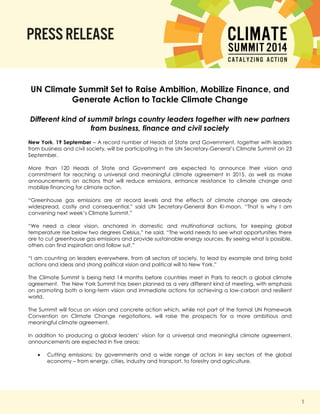 1 
UN Climate Summit Set to Raise Ambition, Mobilize Finance, and Generate Action to Tackle Climate Change 
Different kind of summit brings country leaders together with new partners from business, finance and civil society 
New York, 19 September – A record number of Heads of State and Government, together with leaders from business and civil society, will be participating in the UN Secretary-General’s Climate Summit on 23 September. 
More than 120 Heads of State and Government are expected to announce their vision and commitment for reaching a universal and meaningful climate agreement in 2015, as well as make announcements on actions that will reduce emissions, enhance resistance to climate change and mobilize financing for climate action. 
“Greenhouse gas emissions are at record levels and the effects of climate change are already widespread, costly and consequential,” said UN Secretary-General Ban Ki-moon. “That is why I am convening next week’s Climate Summit.” 
“We need a clear vision, anchored in domestic and multinational actions, for keeping global temperature rise below two degrees Celsius,” he said. “The world needs to see what opportunities there are to cut greenhouse gas emissions and provide sustainable energy sources. By seeing what is possible, others can find inspiration and follow suit.” 
“I am counting on leaders everywhere, from all sectors of society, to lead by example and bring bold actions and ideas and strong political vision and political will to New York.” 
The Climate Summit is being held 14 months before countries meet in Paris to reach a global climate agreement. The New York Summit has been planned as a very different kind of meeting, with emphasis on promoting both a long-term vision and immediate actions for achieving a low-carbon and resilient world. 
The Summit will focus on vision and concrete action which, while not part of the formal UN Framework Convention on Climate Change negotiations, will raise the prospects for a more ambitious and meaningful climate agreement. 
In addition to producing a global leaders’ vision for a universal and meaningful climate agreement, announcements are expected in five areas: 
 Cutting emissions: by governments and a wide range of actors in key sectors of the global economy – from energy, cities, industry and transport, to forestry and agriculture. 
 