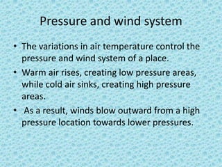Pressure and wind system
• The variations in air temperature control the
pressure and wind system of a place.
• Warm air rises, creating low pressure areas,
while cold air sinks, creating high pressure
areas.
• As a result, winds blow outward from a high
pressure location towards lower pressures.
 