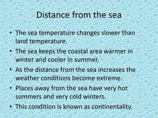 Distance from the sea
• The sea temperature changes slower than
land temperature.
• The sea keeps the coastal area warmer in
winter and cooler in summer.
• As the distance from the sea increases the
weather conditions become extreme.
• Places away from the sea have very hot
summers and very cold winters.
• This condition is known as continentality.
 