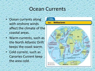 Ocean Currents
• Ocean currents along
with onshore winds
affect the climate of the
coastal areas.
• Warm currents, such as
the North Atlantic Drift
keeps the coast warm.
• Cold current, such as
Canaries Current keep
the area cold.
 