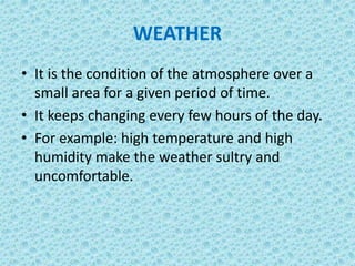 WEATHER
• It is the condition of the atmosphere over a
small area for a given period of time.
• It keeps changing every few hours of the day.
• For example: high temperature and high
humidity make the weather sultry and
uncomfortable.
 