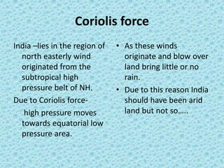 Coriolis force
India –lies in the region of
north easterly wind
originated from the
subtropical high
pressure belt of NH.
Due to Coriolis force-
high pressure moves
towards equatorial low
pressure area.
• As these winds
originate and blow over
land bring little or no
rain.
• Due to this reason India
should have been arid
land but not so…..
 
