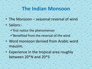 The Indian Monsoon
• The Monsoon – seasonal reversal of wind
• Sailors:-
first notice the phenomenon
Benefited from the reversal of the wind
• Word monsoon derived from Arabic word
mausim.
• Experience in the tropical area roughly
between 20*N and 20*S
 