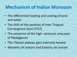 Mechanism of Indian Monsoon
• The differential heating and cooling of land
and water
• The shift of the position of Inter Tropical
Convergence Zone (ITCZ)
• The presence of the high –pressure area,east
of Madagascar
• The Tibetan plateau gets intensely heated
• Westerly Jet stream and Easterly Jet stream
 