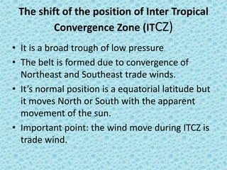 The shift of the position of Inter Tropical
Convergence Zone (ITCZ)
• It is a broad trough of low pressure
• The belt is formed due to convergence of
Northeast and Southeast trade winds.
• It’s normal position is a equatorial latitude but
it moves North or South with the apparent
movement of the sun.
• Important point: the wind move during ITCZ is
trade wind.
 