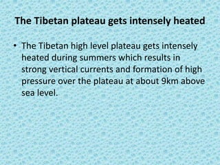 The Tibetan plateau gets intensely heated
• The Tibetan high level plateau gets intensely
heated during summers which results in
strong vertical currents and formation of high
pressure over the plateau at about 9km above
sea level.
 