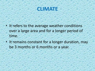 CLIMATE
• It refers to the average weather conditions
over a large area and for a longer period of
time.
• It remains constant for a longer duration, may
be 3 months or 6 months or a year.
 