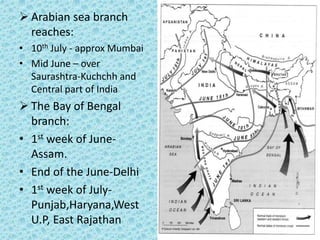  Arabian sea branch
reaches:
• 10th July - approx Mumbai
• Mid June – over
Saurashtra-Kuchchh and
Central part of India
 The Bay of Bengal
branch:
• 1st week of June-
Assam.
• End of the June-Delhi
• 1st week of July-
Punjab,Haryana,West
U.P, East Rajathan
 