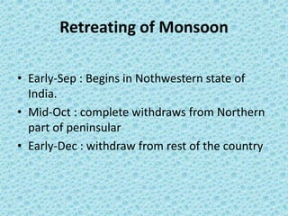 Retreating of Monsoon
• Early-Sep : Begins in Nothwestern state of
India.
• Mid-Oct : complete withdraws from Northern
part of peninsular
• Early-Dec : withdraw from rest of the country
 