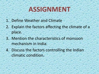 ASSIGNMENT
1. Define Weather and Climate
2. Explain the factors affecting the climate of a
place.
3. Mention the characteristics of monsoon
mechanism in India.
4. Discuss the factors controlling the Indian
climatic condition.
 