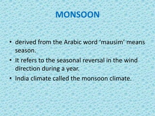 MONSOON
• derived from the Arabic word ‘mausim’ means
season.
• It refers to the seasonal reversal in the wind
direction during a year.
• India climate called the monsoon climate.
 