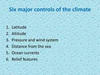 Six major controls of the climate
1. Latitude
2. Altitude
3. Pressure and wind system
4. Distance from the sea
5. Ocean currents
6. Relief features
 