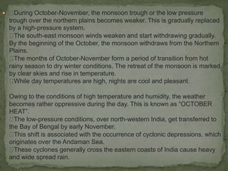  During October-November, the monsoon trough or the low pressure
trough over the northern plains becomes weaker. This is gradually replaced
by a high-pressure system.
The south-east monsoon winds weaken and start withdrawing gradually.
By the beginning of the October, the monsoon withdraws from the Northern
Plains.
The months of October-November form a period of transition from hot
rainy season to dry winter conditions. The retreat of the monsoon is marked
by clear skies and rise in temperature.
While day temperatures are high, nights are cool and pleasant.
Owing to the conditions of high temperature and humidity, the weather
becomes rather oppressive during the day. This is known as “OCTOBER
HEAT”.
The low-pressure conditions, over north-western India, get transferred to
the Bay of Bengal by early November.
This shift is associated with the occurrence of cyclonic depressions, which
originates over the Andaman Sea.
These cyclones generally cross the eastern coasts of India cause heavy
and wide spread rain.
 