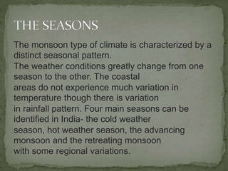 The monsoon type of climate is characterized by a
distinct seasonal pattern.
The weather conditions greatly change from one
season to the other. The coastal
areas do not experience much variation in
temperature though there is variation
in rainfall pattern. Four main seasons can be
identified in India- the cold weather
season, hot weather season, the advancing
monsoon and the retreating monsoon
with some regional variations.
 