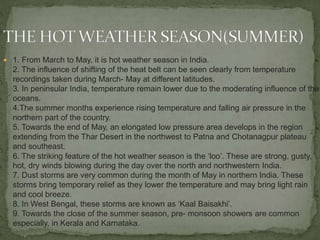  1. From March to May, it is hot weather season in India.
2. The influence of shifting of the heat belt can be seen clearly from temperature
recordings taken during March- May at different latitudes.
3. In peninsular India, temperature remain lower due to the moderating influence of the
oceans.
4.The summer months experience rising temperature and falling air pressure in the
northern part of the country.
5. Towards the end of May, an elongated low pressure area develops in the region
extending from the Thar Desert in the northwest to Patna and Chotanagpur plateau
and southeast.
6. The striking feature of the hot weather season is the ‘loo’. These are strong, gusty,
hot, dry winds blowing during the day over the north and northwestern India.
7. Dust storms are very common during the month of May in northern India. These
storms bring temporary relief as they lower the temperature and may bring light rain
and cool breeze.
8. In West Bengal, these storms are known as ‘Kaal Baisakhi’.
9. Towards the close of the summer season, pre- monsoon showers are common
especially, in Kerala and Karnataka.
 