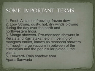 1. Frost- A state in freezing, frozen dew.
2. Loo- Strong, gusty, hot, dry winds blowing
during the day over the north and
northwestern India.
3. Mango showers- Pre-monsoon showers in
Kerala and Karnataka help in ripening of
mangoes earlier, known as monsoon showers.
4. Trough- large vacuum in between of the
Himalayas and the peninsular plateau, the
plains.
5. Leeward- Rain shadow area.
Apara Sanwaria
 