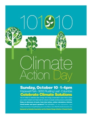 101010

Climate
Action Day
Sunday, October 10 • 1-4pm
Hopewell Park • 9200 Rustling Leaf • Columbia
Celebrate Climate Solutions
You’re invited to celebrate clean energy and energy conservation! Learn how to lower
your carbon footprint and help build the network of people working toward sustainability.
Enjoy an afternoon of music, food, door prizes, carbon calculators, informa-
tional booths and guest speakers! Free admission. For more information, e-mail
Margo Duesterhaus at margo@tripleteq.com or Aria White at Aria.White@ColumbiaAssociation.com.
Sponsored by Columbia Association and the Climate Change Initiative of Howard County
 