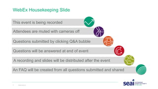 This event is being recorded
WebEx Housekeeping Slide
1 www.seai.ie
Attendees are muted with cameras off
Questions submitted by clicking Q&A bubble
Questions will be answered at end of event
An FAQ will be created from all questions submitted and shared
A recording and slides will be distributed after the event
 